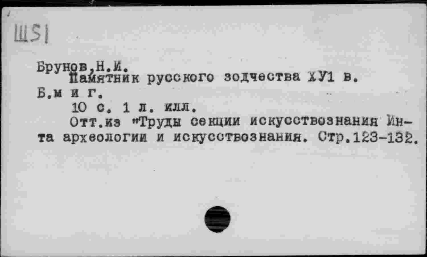 ﻿lUSI
Брунов,H.И. памятки
Б.м я г.
к русского зодчества хУ1 в
10 с. 1 л. илл.
Отт.из "Труды секции искусствознания Инта археологии и искусствознания. Стр.123-132.